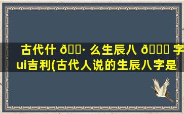 古代什 🌷 么生辰八 🐎 字zui
吉利(古代人说的生辰八字是啥)
